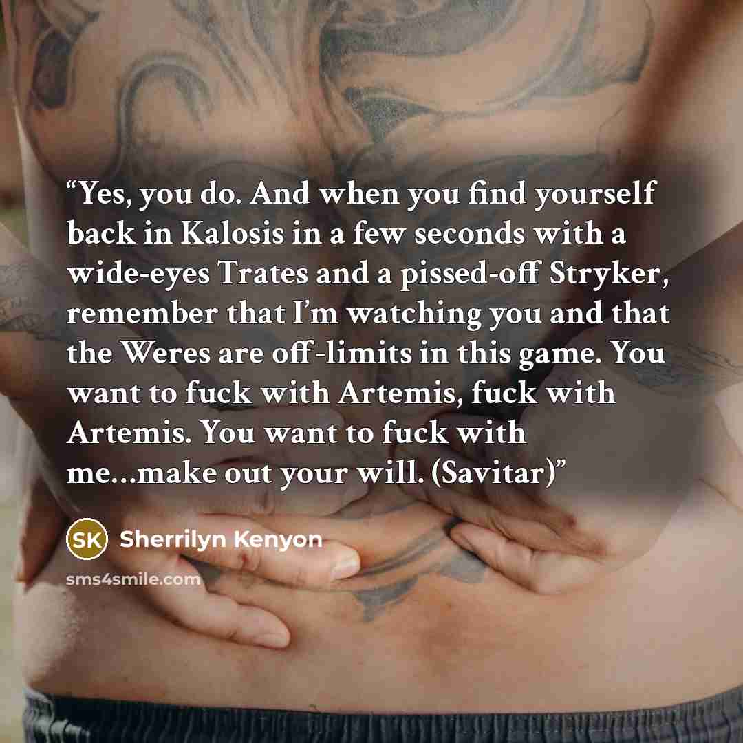 “Yes, you do. And when you find yourself back in Kalosis in a few seconds with a wide-eyes Trates and a pissed-off Stryker, remember that I’m watching you and that the Weres are off-limits in this game. You want to fuck with Artemis, fuck with Artemis. You want to fuck with me…make out your will…” quote by Sherrilyn Kenyon