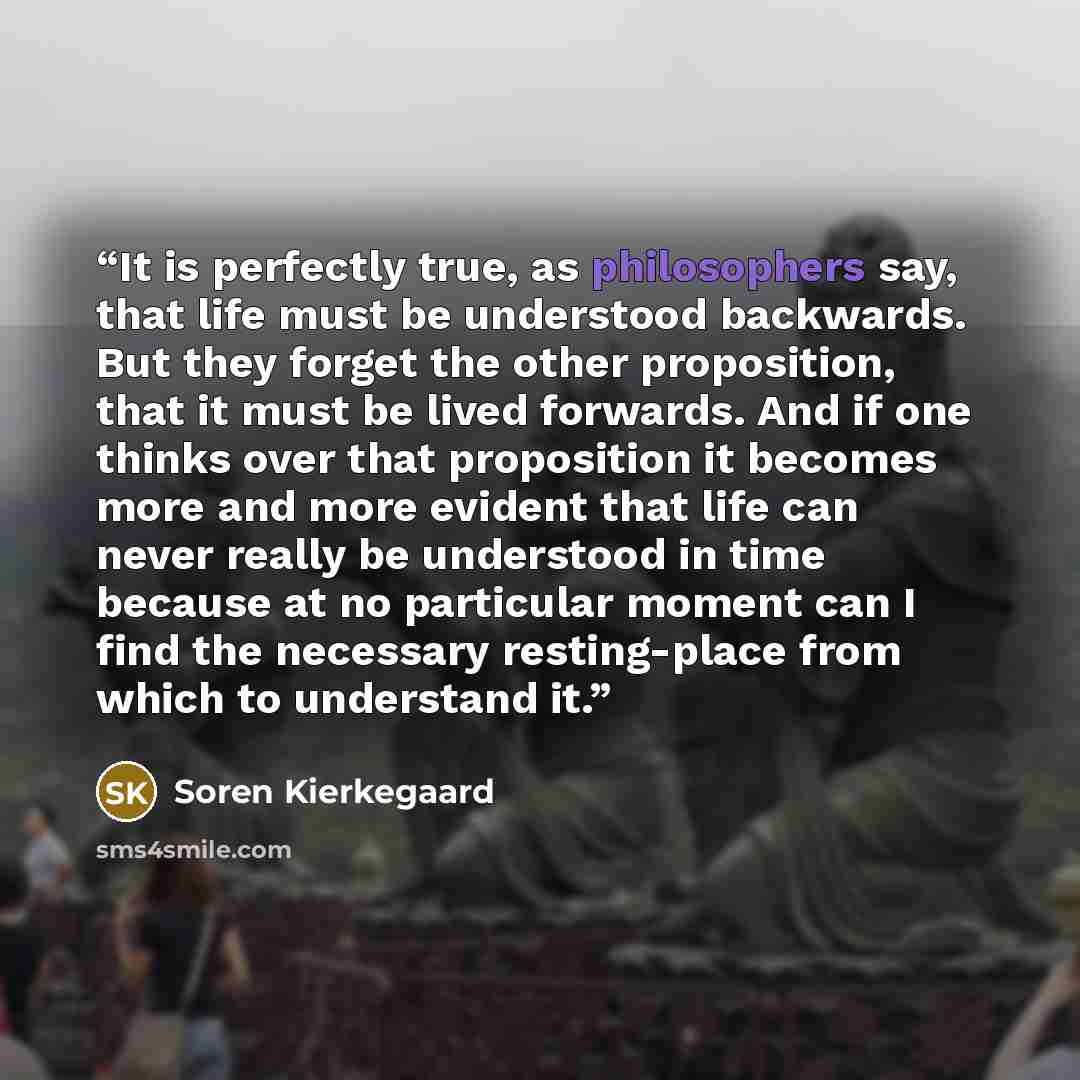 “It is perfectly true, as philosophers say, that life must be understood backwards. But they forget the other proposition, that it must be lived forwards. And if one thinks over that proposition it becomes more and more evident that life can never really be understood in time because at no…” quote by Soren Kierkegaard