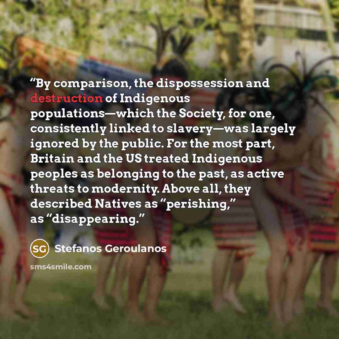 “By comparison, the dispossession and destruction of Indigenous populations—which the Society, for one, consistently linked to slavery—was largely ignored by the public. For the most part, Britain and the US treated Indigenous peoples as belonging to the past, as active threats to modernity. Above…” quote by Stefanos Geroulanos