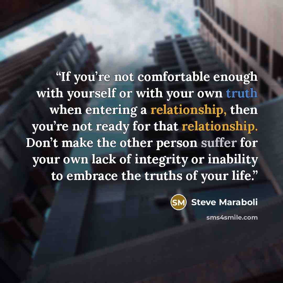 “If you’re not comfortable enough with yourself or with your own truth when entering a relationship, then you’re not ready for that relationship. Don’t make the other person suffer for your own lack of integrity or inability to embrace the truths of your life.” quote by Steve Maraboli