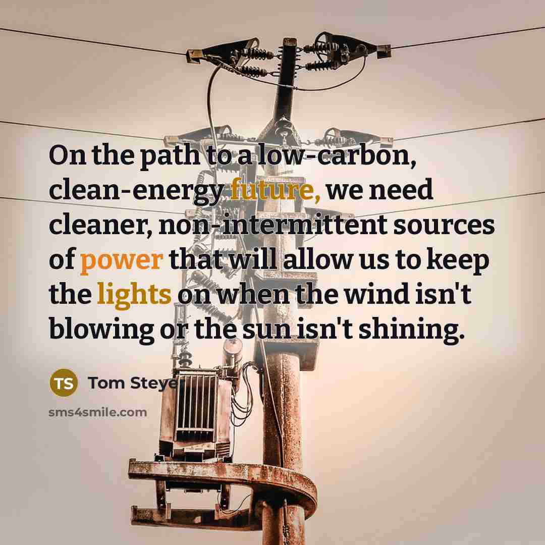 “On the path to a low-carbon, clean-energy future, we need cleaner, non-intermittent sources of power that will allow us to keep the lights on when the wind isn't blowing or the sun isn't shining.” quote by Tom Steyer
