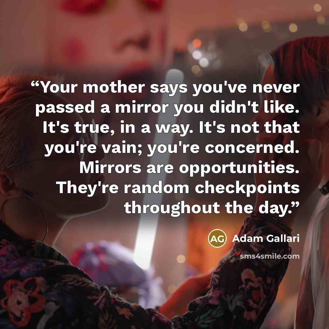 “Your mother says you've never passed a mirror you didn't like. It's true, in a way. It's not that you're vain; you're concerned. Mirrors are opportunities. They're random checkpoints throughout the day.” quote by Adam Gallari