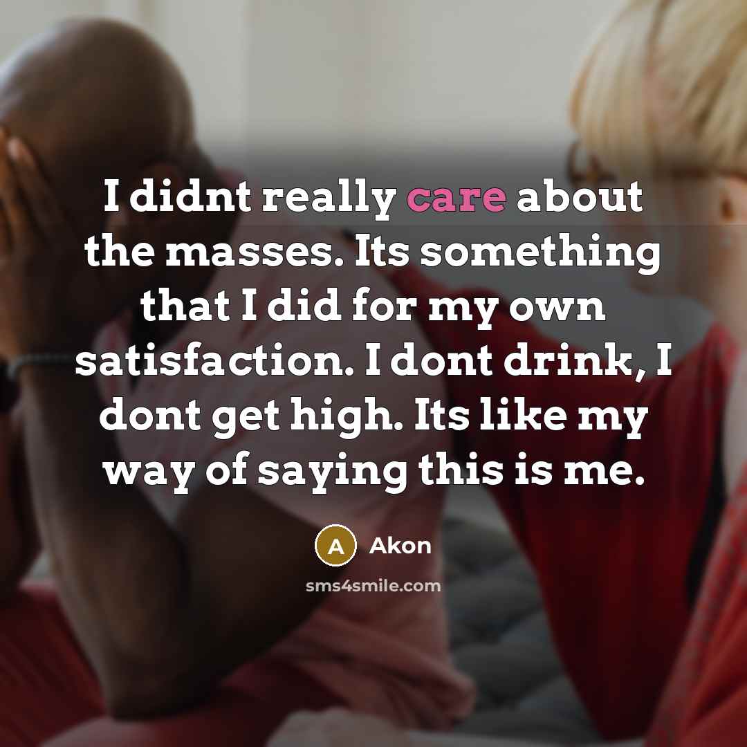 “I didnt really care about the masses. Its something that I did for my own satisfaction. I dont drink, I dont get high. Its like my way of saying this is me.” quote by Akon
