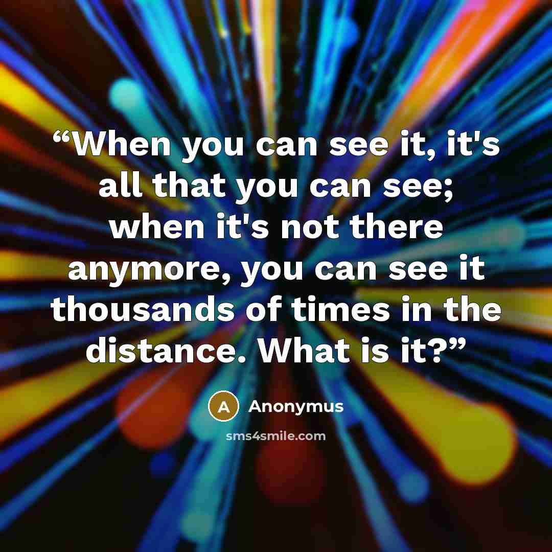 “When you can see it, it's all that you can see; when it's not there anymore, you can see it thousands of times in the distance. What is it?” quote by Anonymus