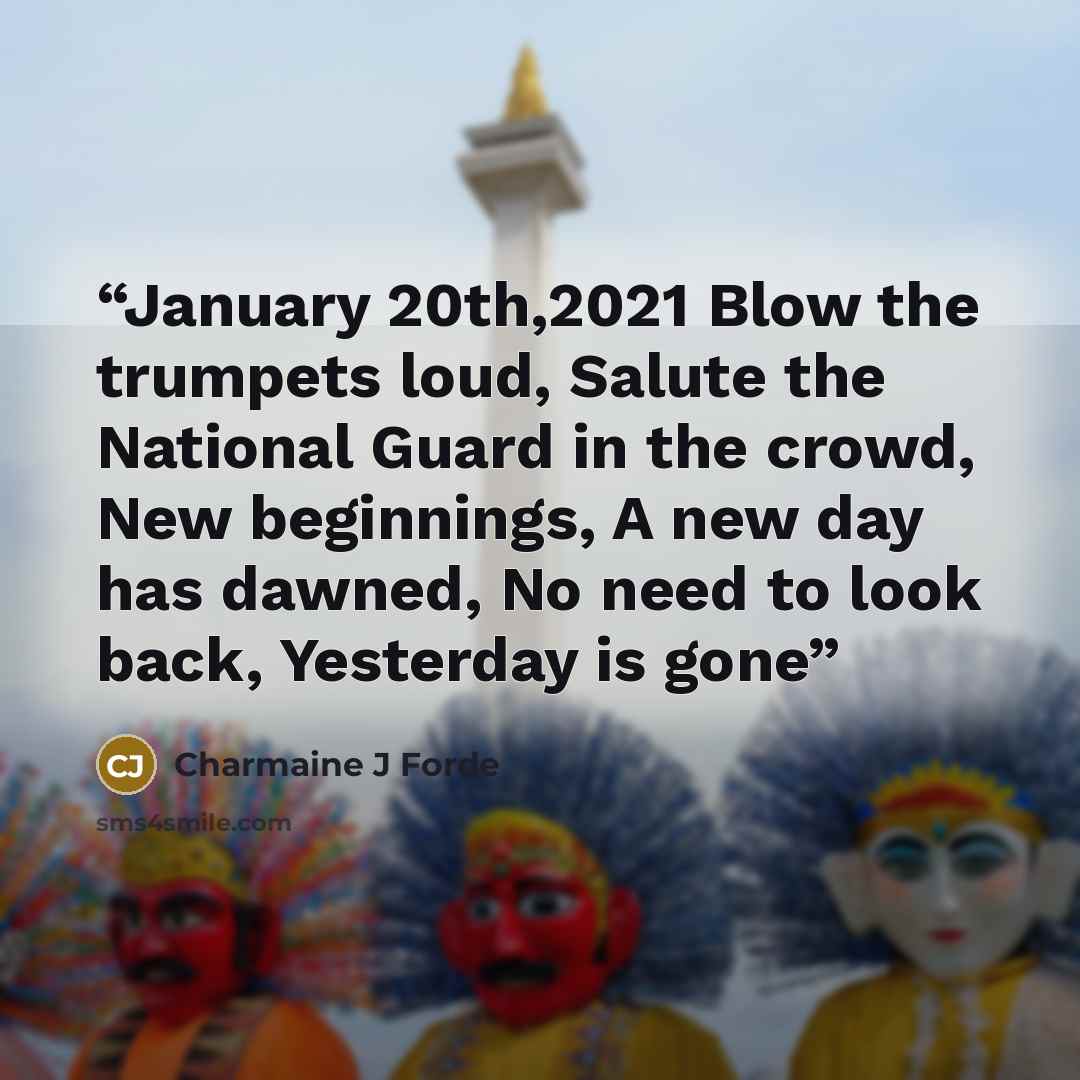 “January 20th,2021 Blow the trumpets loud, Salute the National Guard in the crowd, New beginnings, A new day has dawned, No need to look back, Yesterday is gone” quote by Charmaine J Forde