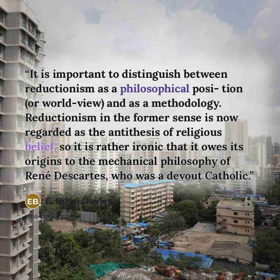 “It is important to distinguish between reductionism as a philosophical posi- tion (or world-view) and as a methodology. Reductionism in the former sense is now regarded as the antithesis of religious belief, so it is rather ironic that it owes its origins to the mechanical philosophy of René…” quote by E. Brian Davies