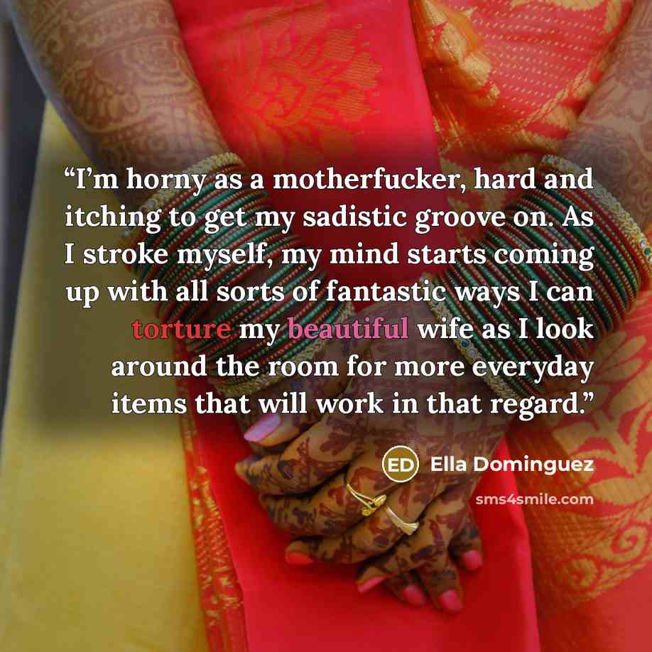 “I’m horny as a motherfucker, hard and itching to get my sadistic groove on. As I stroke myself, my mind starts coming up with all sorts of fantastic ways I can torture my beautiful wife as I look around the room for more everyday items that will work in that regard.” quote by Ella Dominguez
