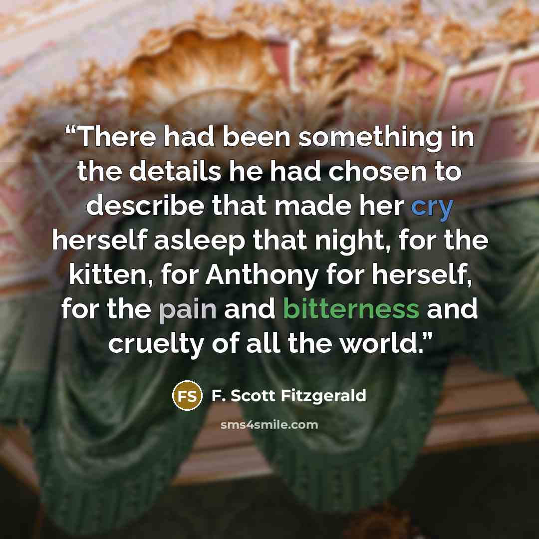 “There had been something in the details he had chosen to describe that made her cry herself asleep that night, for the kitten, for Anthony for herself, for the pain and bitterness and cruelty of all the world.” quote by F. Scott Fitzgerald