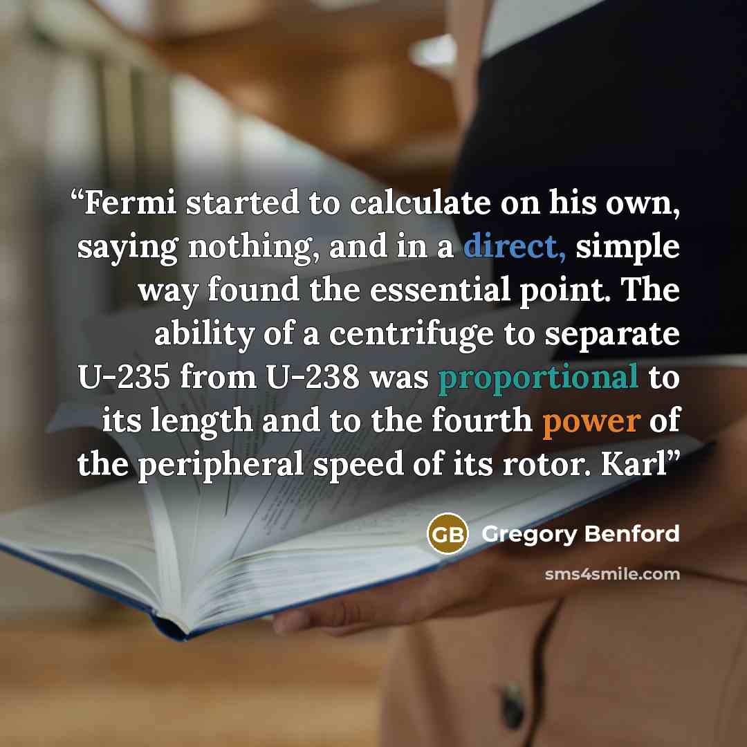 “Fermi started to calculate on his own, saying nothing, and in a direct, simple way found the essential point. The ability of a centrifuge to separate U-235 from U-238 was proportional to its length and to the fourth power of the peripheral speed of its rotor. Karl” quote by Gregory Benford
