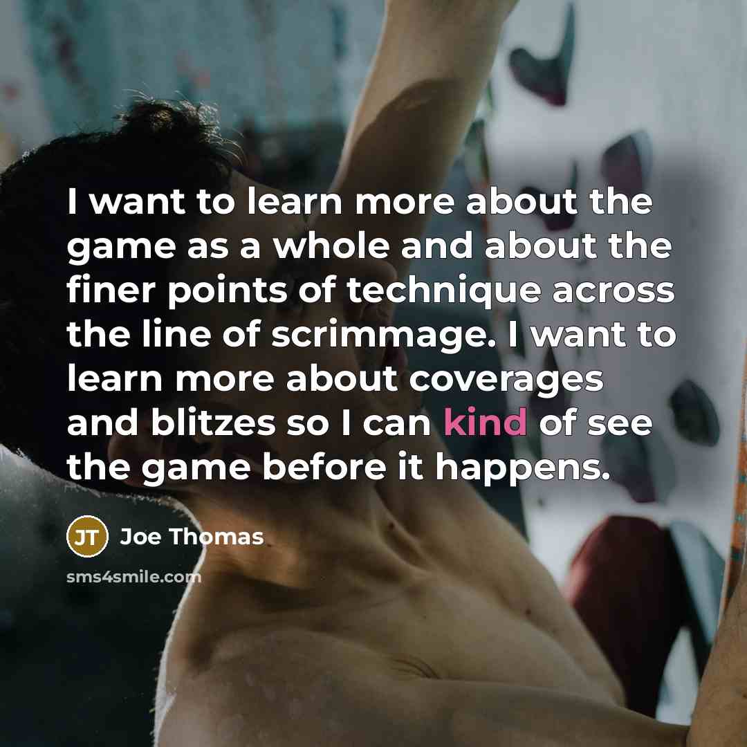 “I want to learn more about the game as a whole and about the finer points of technique across the line of scrimmage. I want to learn more about coverages and blitzes so I can kind of see the game before it happens.” quote by Joe Thomas