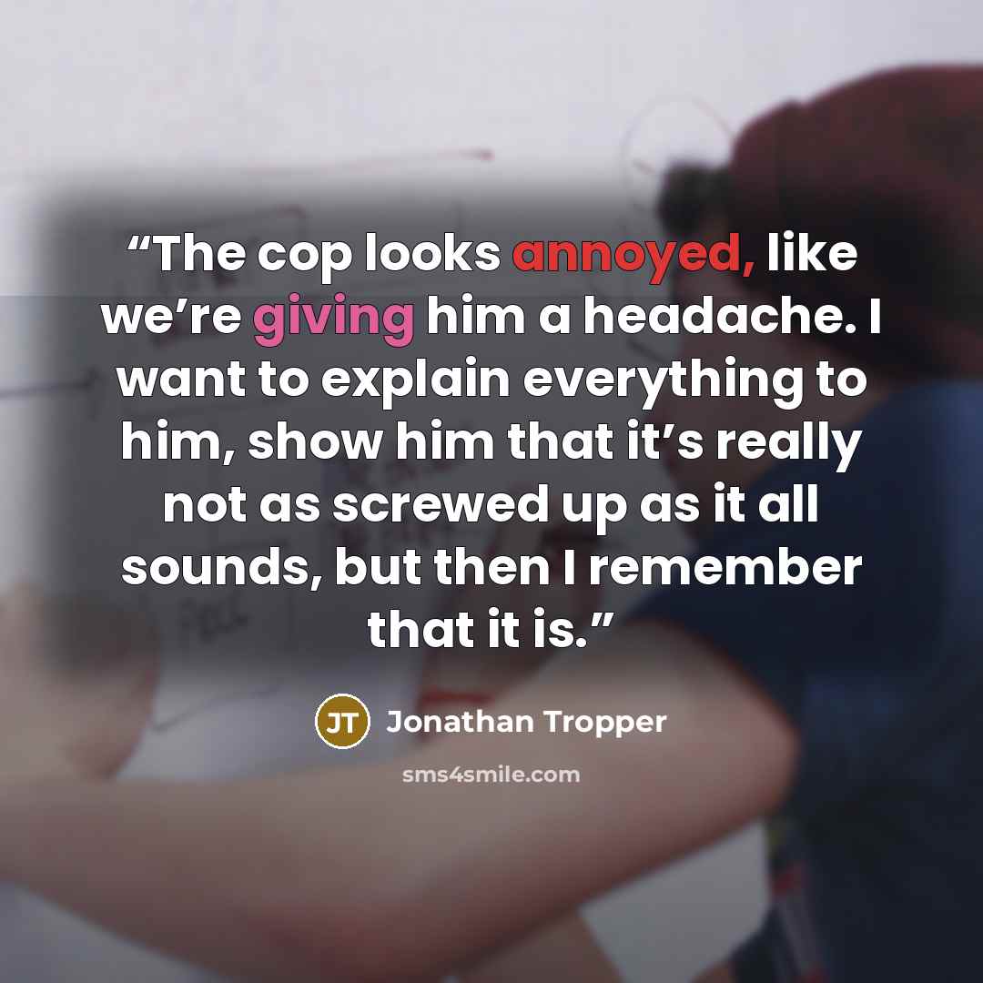 “The cop looks annoyed, like we’re giving him a headache. I want to explain everything to him, show him that it’s really not as screwed up as it all sounds, but then I remember that it is.” quote by Jonathan Tropper