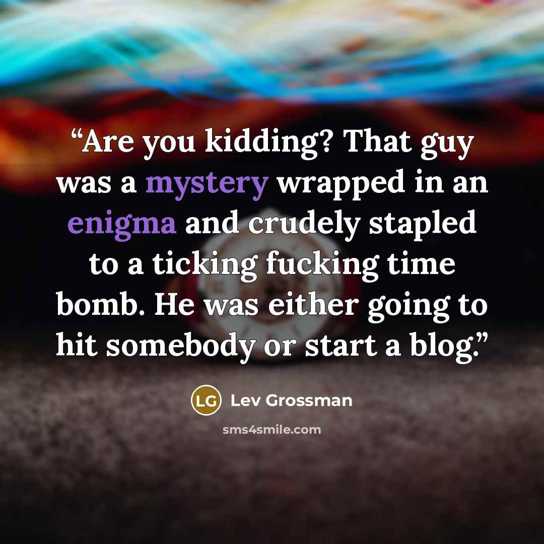“Are you kidding? That guy was a mystery wrapped in an enigma and crudely stapled to a ticking fucking time bomb. He was either going to hit somebody or start a blog.” quote by Lev Grossman