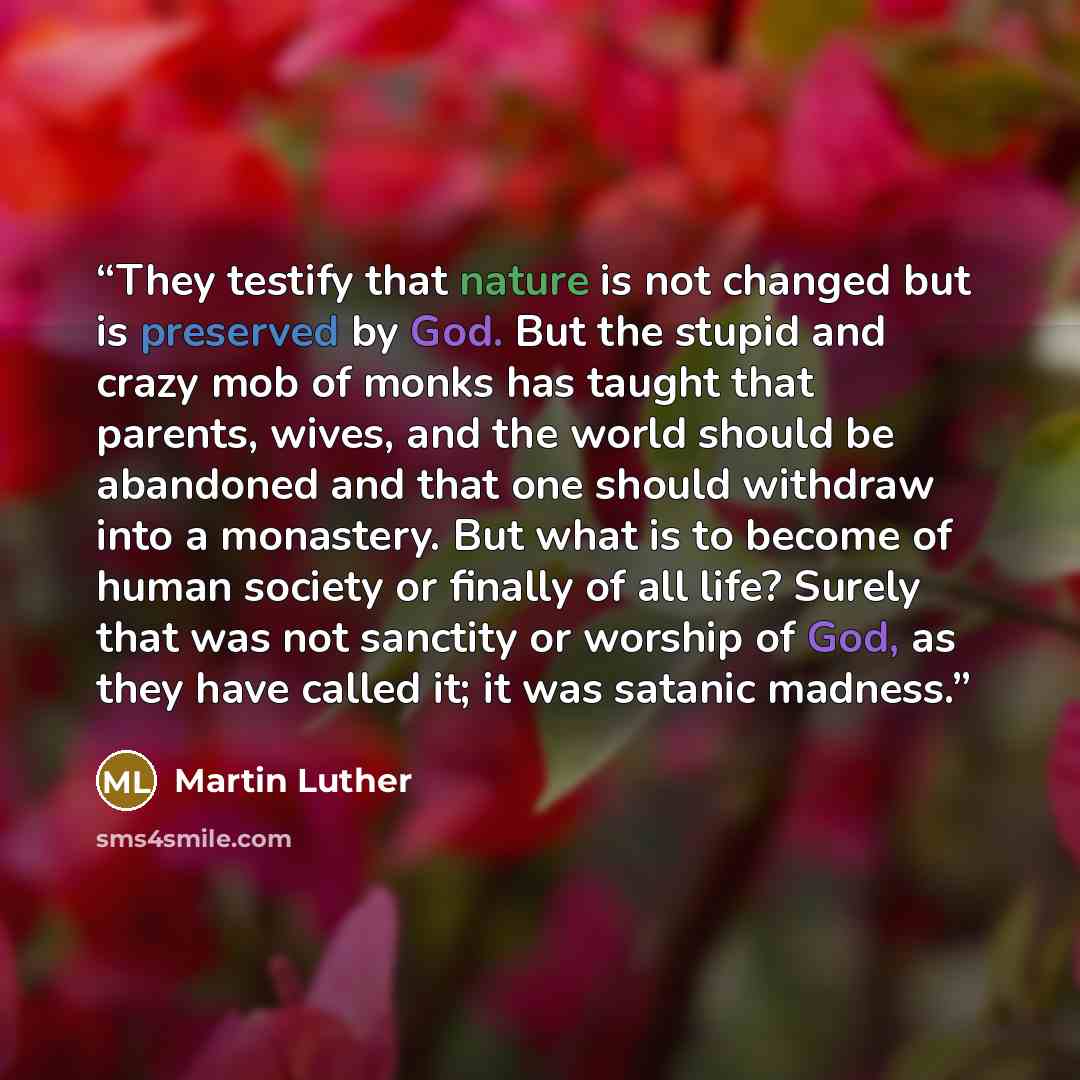 “They testify that nature is not changed but is preserved by God. But the stupid and crazy mob of monks has taught that parents, wives, and the world should be abandoned and that one should withdraw into a monastery. But what is to become of human society or finally of all life? Surely that was not…” quote by Martin Luther
