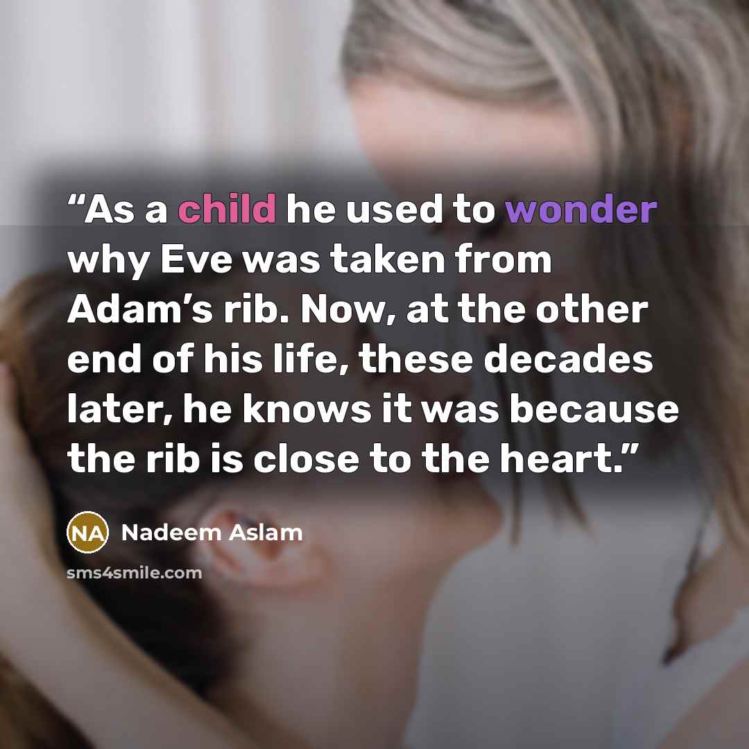 “As a child he used to wonder why Eve was taken from Adam’s rib. Now, at the other end of his life, these decades later, he knows it was because the rib is close to the heart.” quote by Nadeem Aslam
