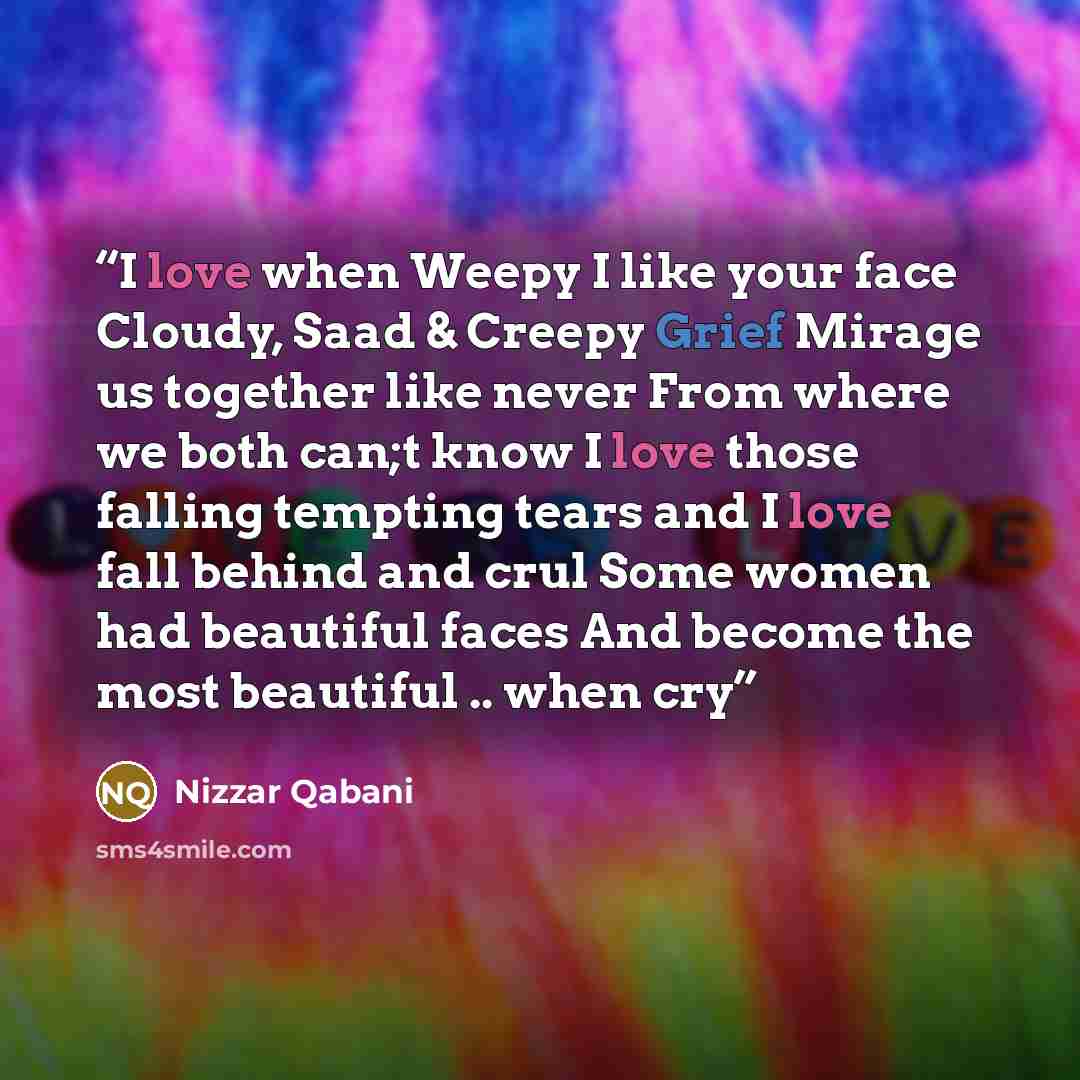 “I love when Weepy I like your face Cloudy, Saad & Creepy Grief Mirage us together like never From where we both can;t know I love those falling tempting tears and I love fall behind and crul Some women had beautiful faces And become the most beautiful .. when cry” quote by Nizzar Qabani