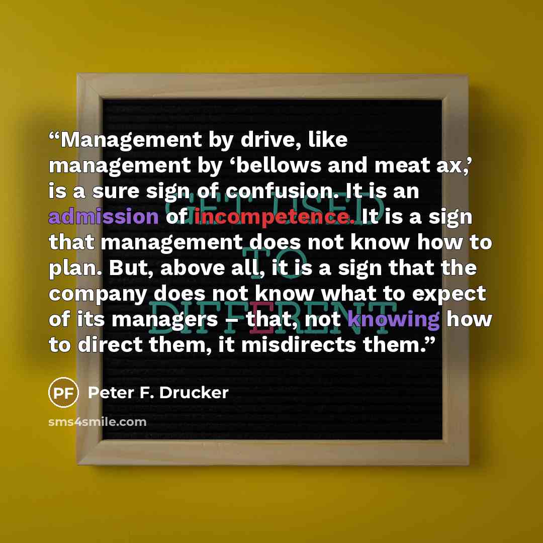 “Management by drive, like management by ‘bellows and meat ax,’ is a sure sign of confusion. It is an admission of incompetence. It is a sign that management does not know how to plan. But, above all, it is a sign that the company does not know what to expect of its managers – that, not knowing how…” quote by Peter F. Drucker