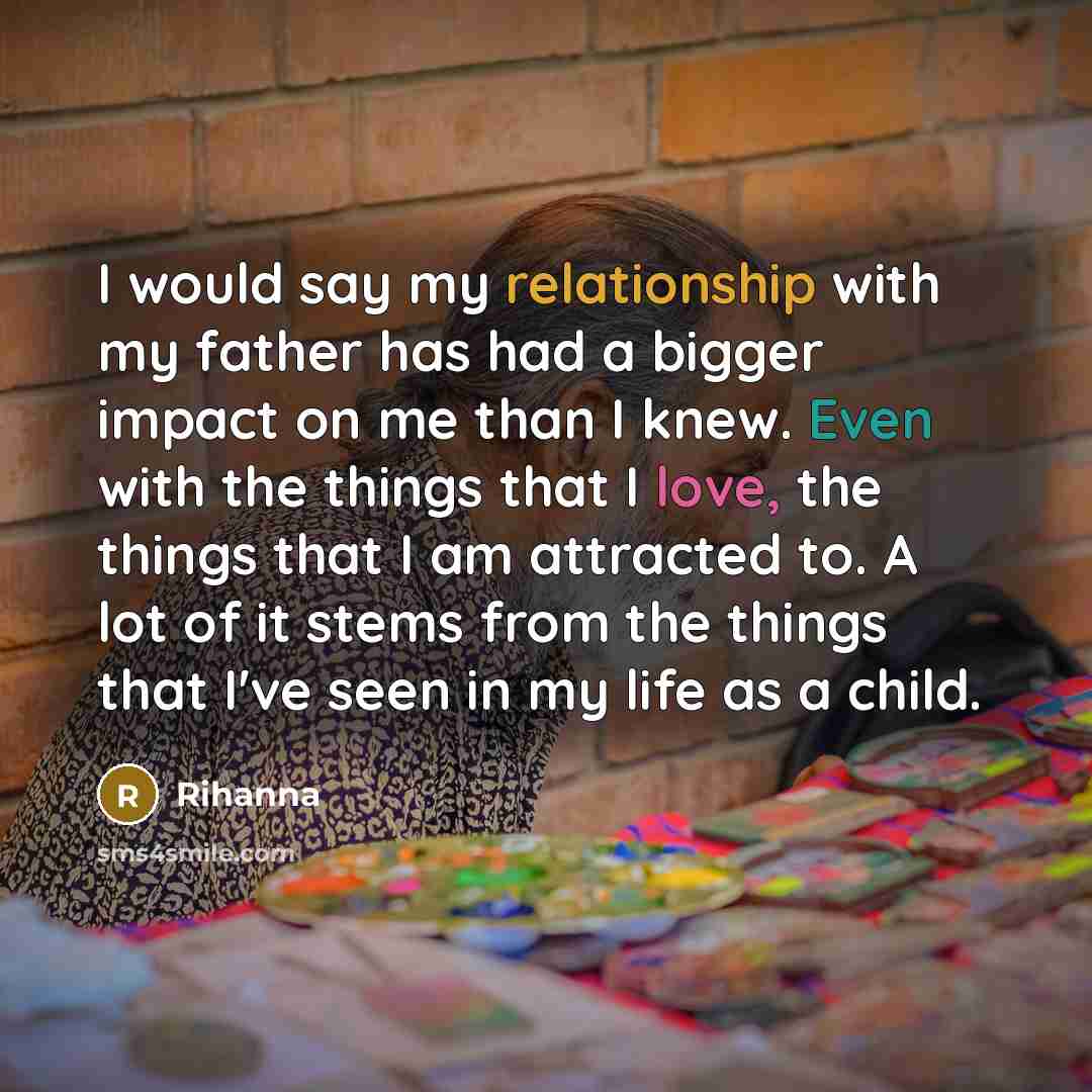 “I would say my relationship with my father has had a bigger impact on me than I knew. Even with the things that I love, the things that I am attracted to. A lot of it stems from the things that I've seen in my life as a child.” quote by Rihanna