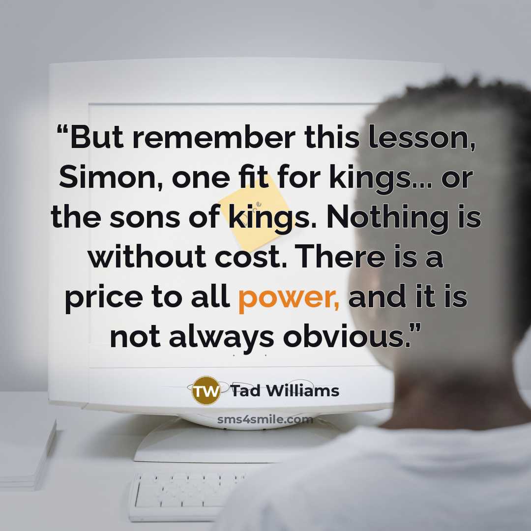 “But remember this lesson, Simon, one fit for kings... or the sons of kings. Nothing is without cost. There is a price to all power, and it is not always obvious.” quote by Tad Williams