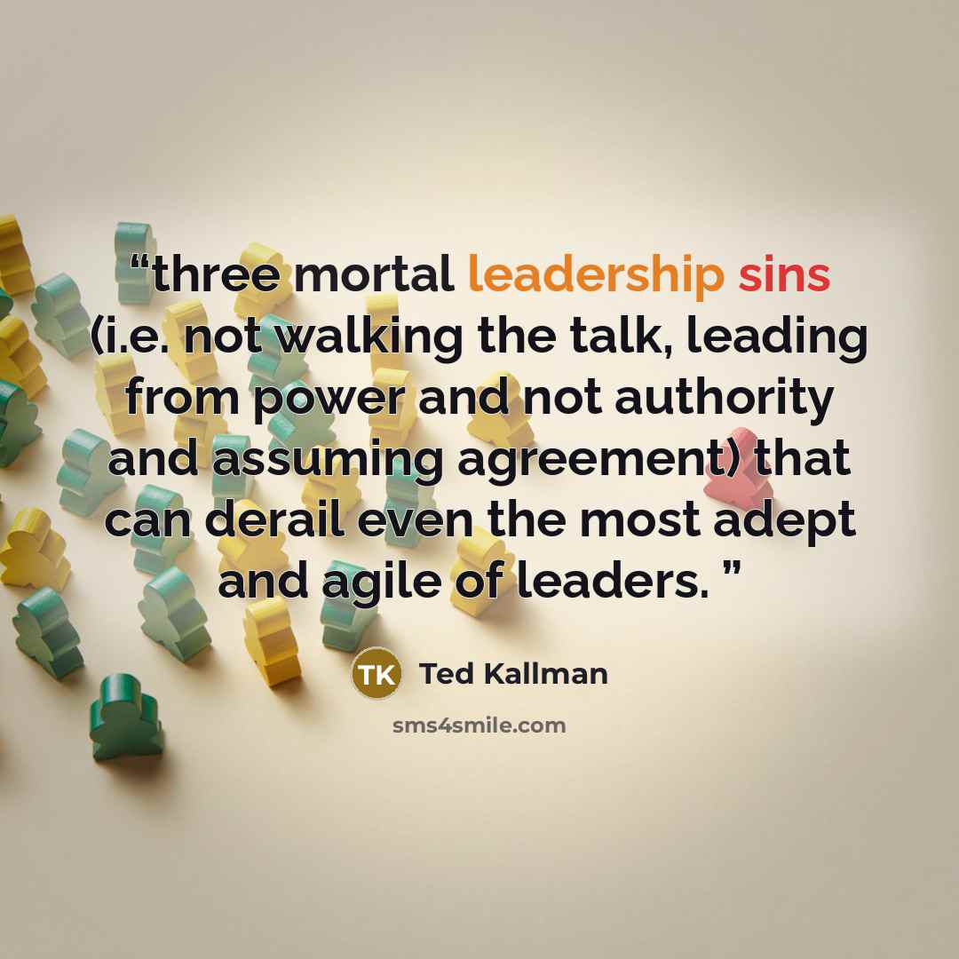 “three mortal leadership sins (i.e. not walking the talk, leading from power and not authority and assuming agreement) that can derail even the most adept and agile of leaders.” quote by Ted Kallman