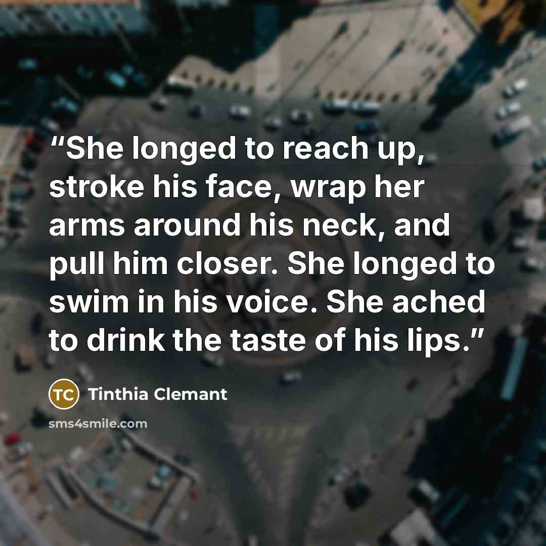 “She longed to reach up, stroke his face, wrap her arms around his neck, and pull him closer. She longed to swim in his voice. She ached to drink the taste of his lips.” quote by Tinthia Clemant