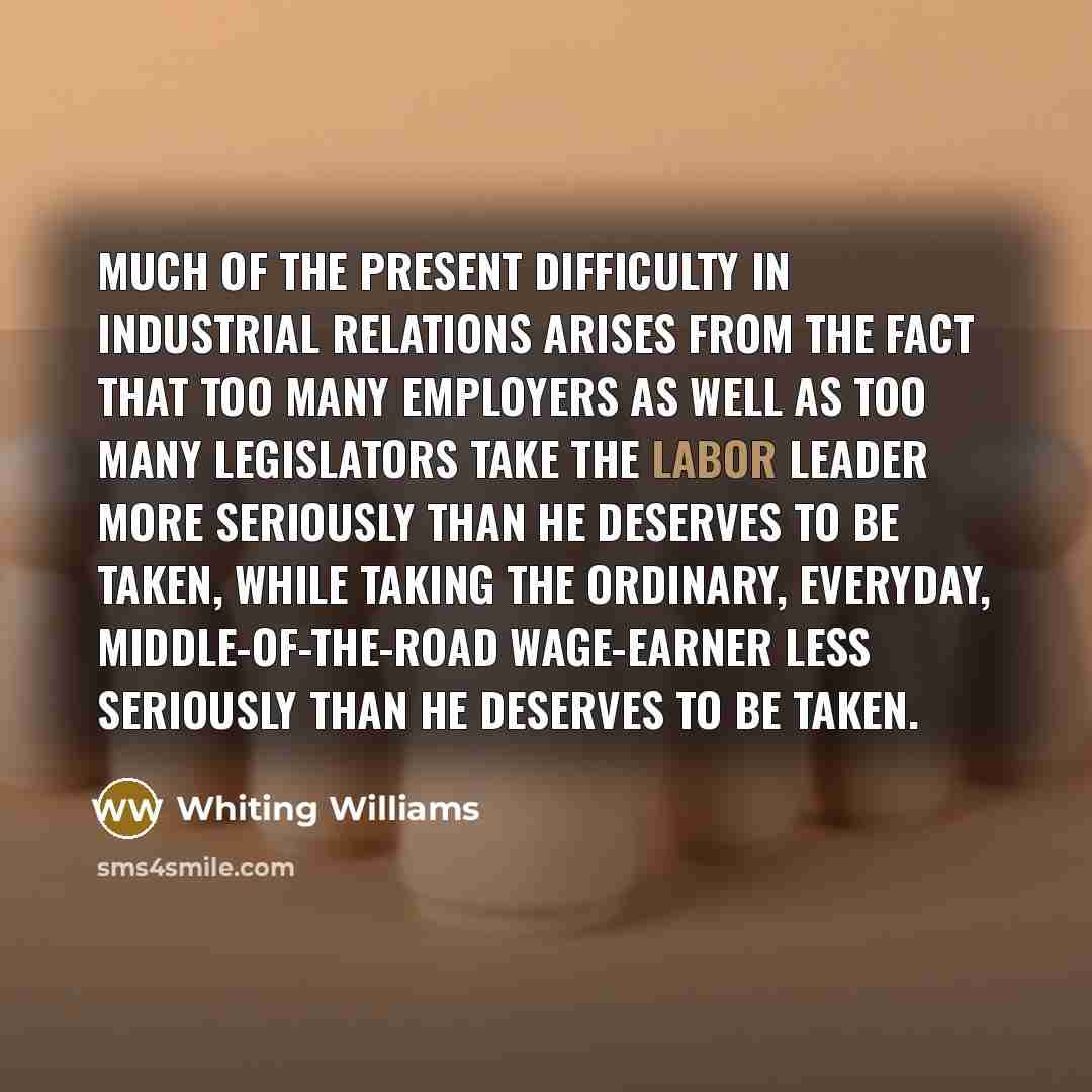 “Much of the present difficulty in industrial relations arises from the fact that too many employers as well as too many legislators take the Labor Leader more seriously than he deserves to be taken, while taking the ordinary, everyday, middle-of-the-road wage-earner less seriously than he deserves…” quote by Whiting Williams
