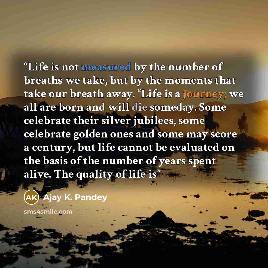 “Life is not measured by the number of breaths we take, but by the moments that take our breath away. “Life is a journey; we all are born and will die someday. Some celebrate their silver jubilees, some celebrate golden ones and some may score a century, but life cannot be evaluated on the basis of…” quote by Ajay K. Pandey