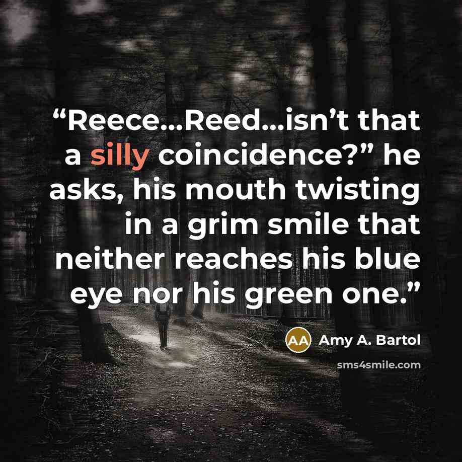 “Reece…Reed…isn’t that a silly coincidence?” he asks, his mouth twisting in a grim smile that neither reaches his blue eye nor his green one.” quote by amy a. bartol