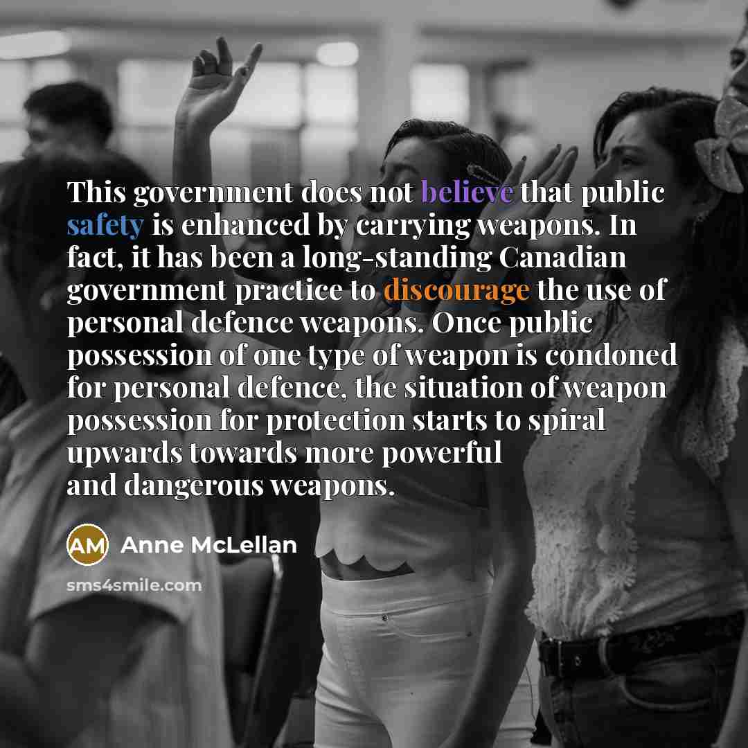 “This government does not believe that public safety is enhanced by carrying weapons. In fact, it has been a long-standing Canadian government practice to discourage the use of personal defence weapons. Once public possession of one type of weapon is condoned for personal defence, the situation of…” quote by Anne McLellan