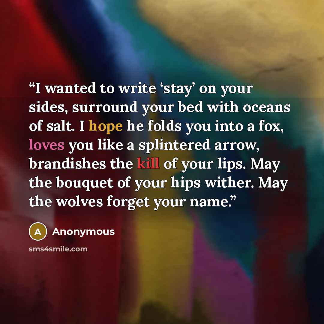 “I wanted to write ‘stay’ on your sides, surround your bed with oceans of salt. I hope he folds you into a fox, loves you like a splintered arrow, brandishes the kill of your lips. May the bouquet of your hips wither. May the wolves forget your name.” quote by Anonymous
