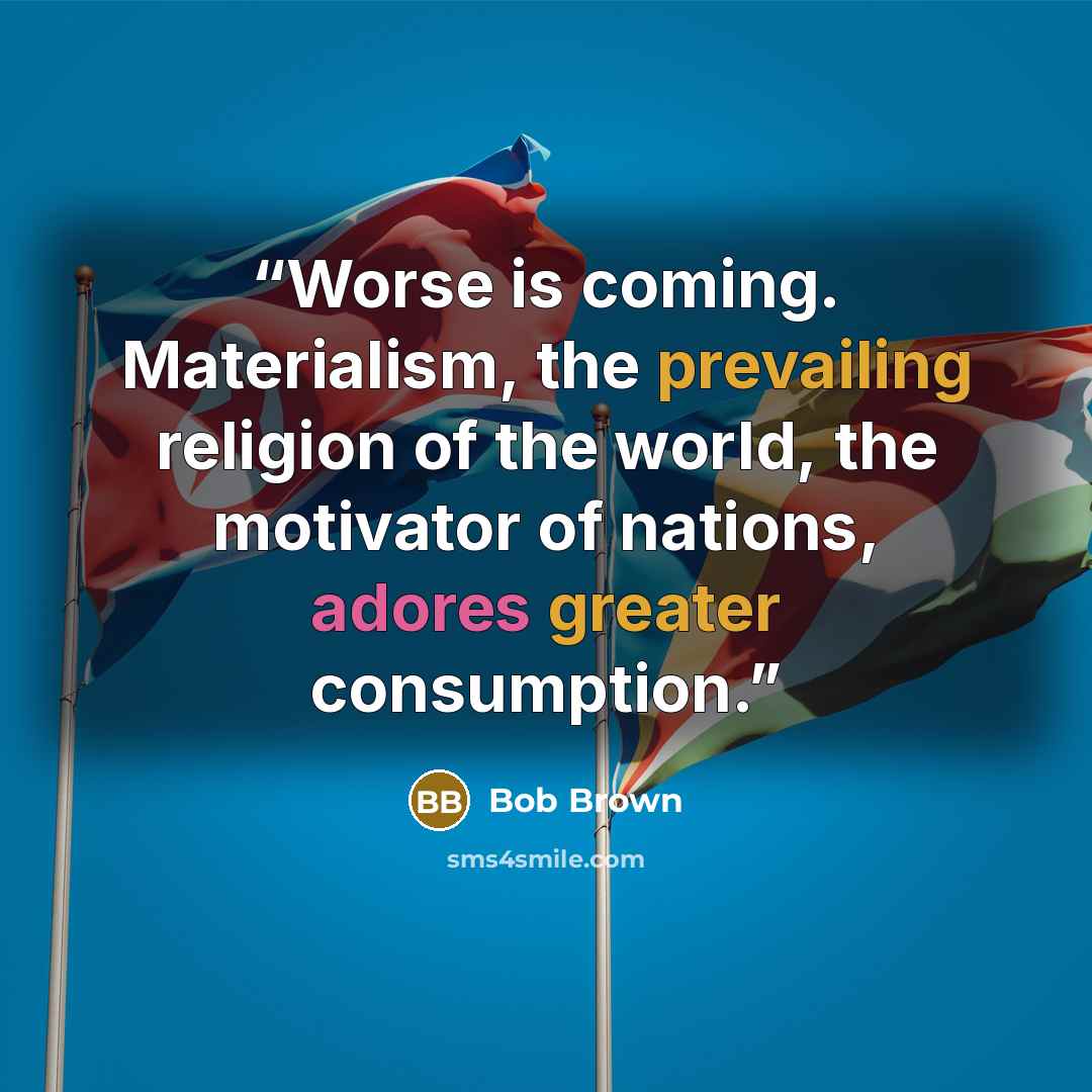“Worse is coming. Materialism, the prevailing religion of the world, the motivator of nations, adores greater consumption.” quote by Bob Brown