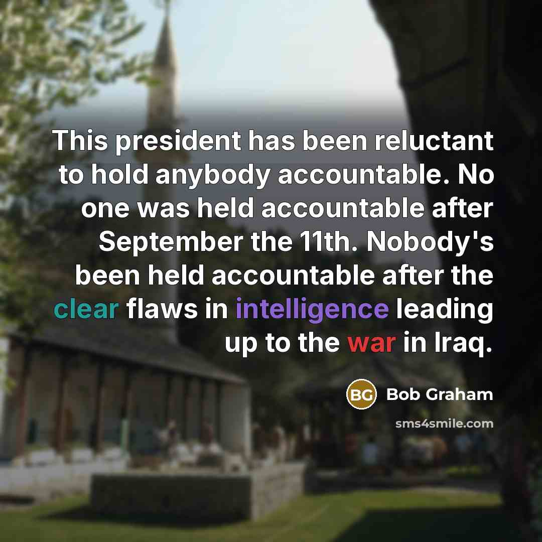 “This president has been reluctant to hold anybody accountable. No one was held accountable after September the 11th. Nobody's been held accountable after the clear flaws in intelligence leading up to the war in Iraq.” quote by Bob Graham