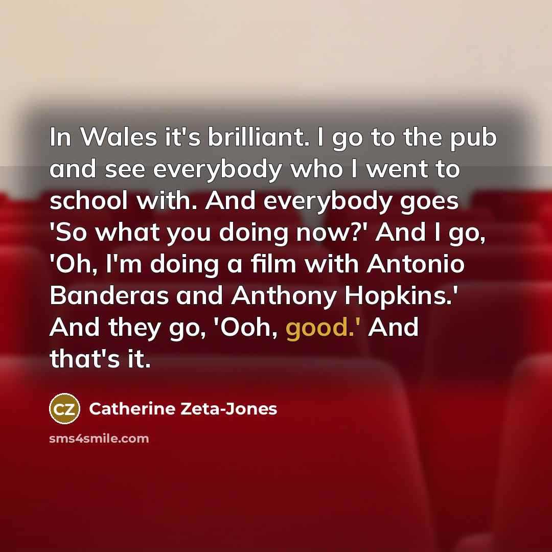 “In Wales it's brilliant. I go to the pub and see everybody who I went to school with. And everybody goes 'So what you doing now?' And I go, 'Oh, I'm doing a film with Antonio Banderas and Anthony Hopkins.' And they go, 'Ooh, good.' And that's it.” quote by Catherine Zeta-Jones