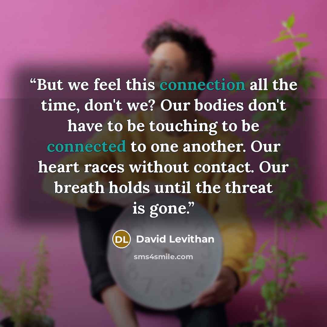 “But we feel this connection all the time, don't we? Our bodies don't have to be touching to be connected to one another. Our heart races without contact. Our breath holds until the threat is gone.” quote by David Levithan