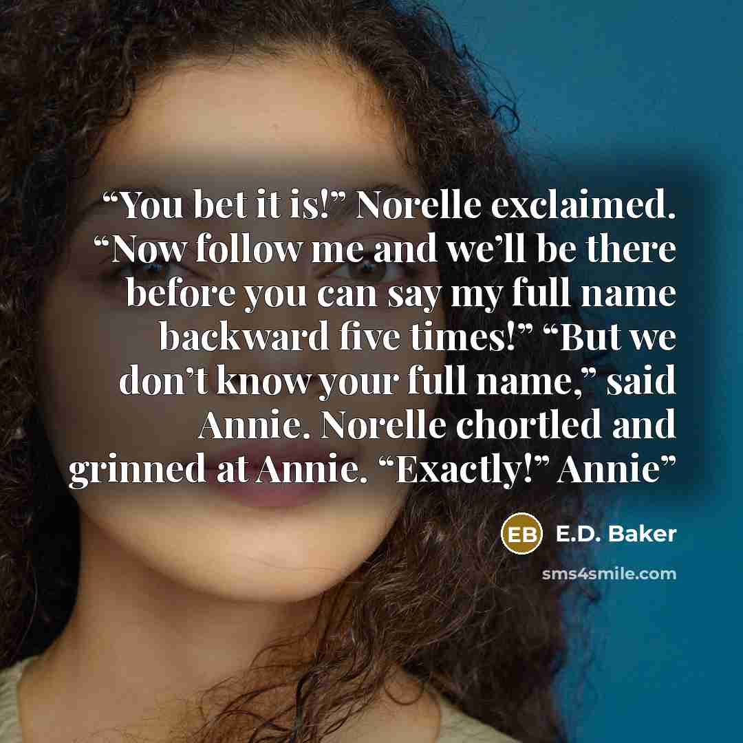 “You bet it is!” Norelle exclaimed. “Now follow me and we’ll be there before you can say my full name backward five times!” “But we don’t know your full name,” said Annie. Norelle chortled and grinned at Annie. “Exactly!” Annie” quote by E.D. Baker