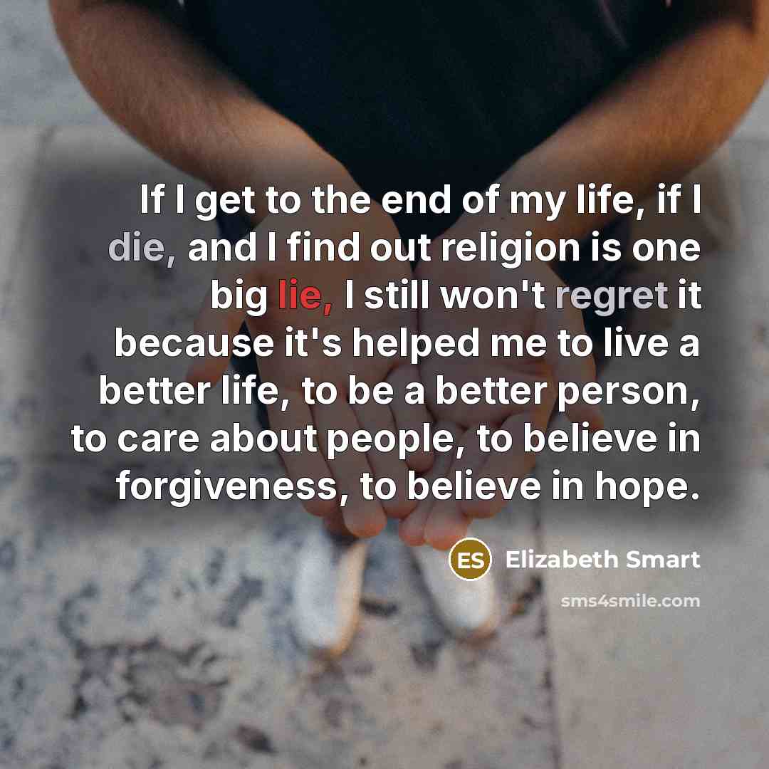 “If I get to the end of my life, if I die, and I find out religion is one big lie, I still won't regret it because it's helped me to live a better life, to be a better person, to care about people, to believe in forgiveness, to believe in hope.” quote by Elizabeth Smart
