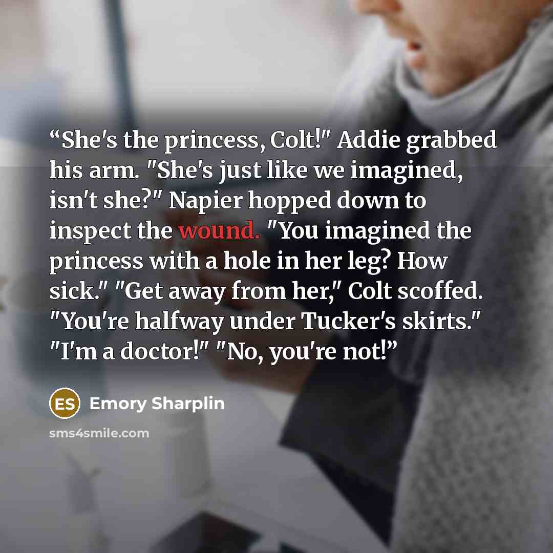 “She's the princess, Colt!" Addie grabbed his arm. "She's just like we imagined, isn't she?" Napier hopped down to inspect the wound. "You imagined the princess with a hole in her leg? How sick." "Get away from her," Colt scoffed. "You're halfway under Tucker's skirts." "I'm a doctor!" "No, you're…” quote by Emory Sharplin
