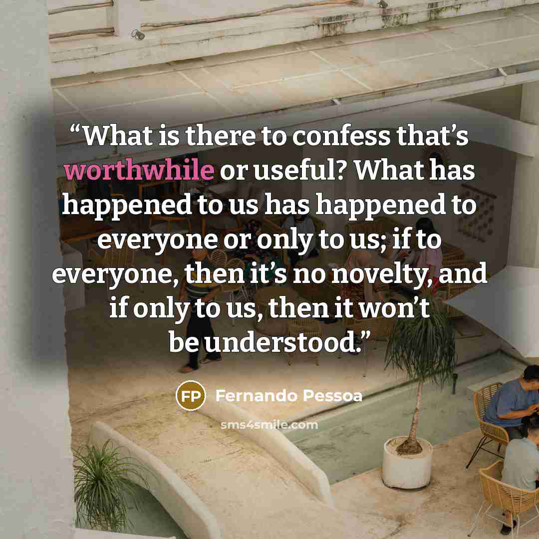 “What is there to confess that’s worthwhile or useful? What has happened to us has happened to everyone or only to us; if to everyone, then it’s no novelty, and if only to us, then it won’t be understood.” quote by Fernando Pessoa