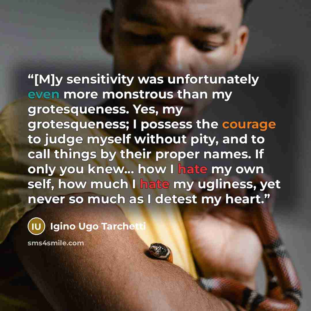 “[M]y sensitivity was unfortunately even more monstrous than my grotesqueness. Yes, my grotesqueness; I possess the courage to judge myself without pity, and to call things by their proper names. If only you knew... how I hate my own self, how much I hate my ugliness, yet never so much as I detest…” quote by Igino Ugo Tarchetti