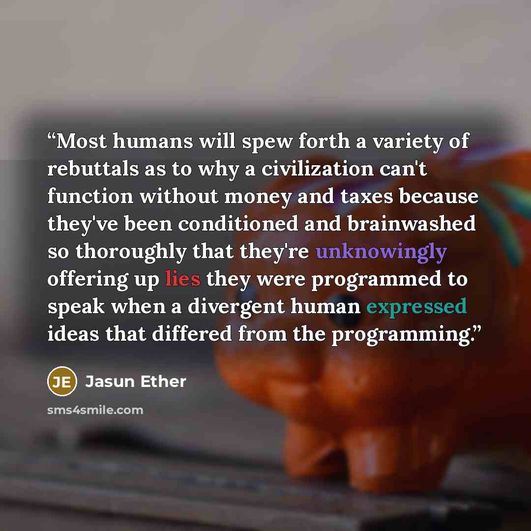 “Most humans will spew forth a variety of rebuttals as to why a civilization can't function without money and taxes because they've been conditioned and brainwashed so thoroughly that they're unknowingly offering up lies they were programmed to speak when a divergent human expressed ideas that…” quote by Jasun Ether
