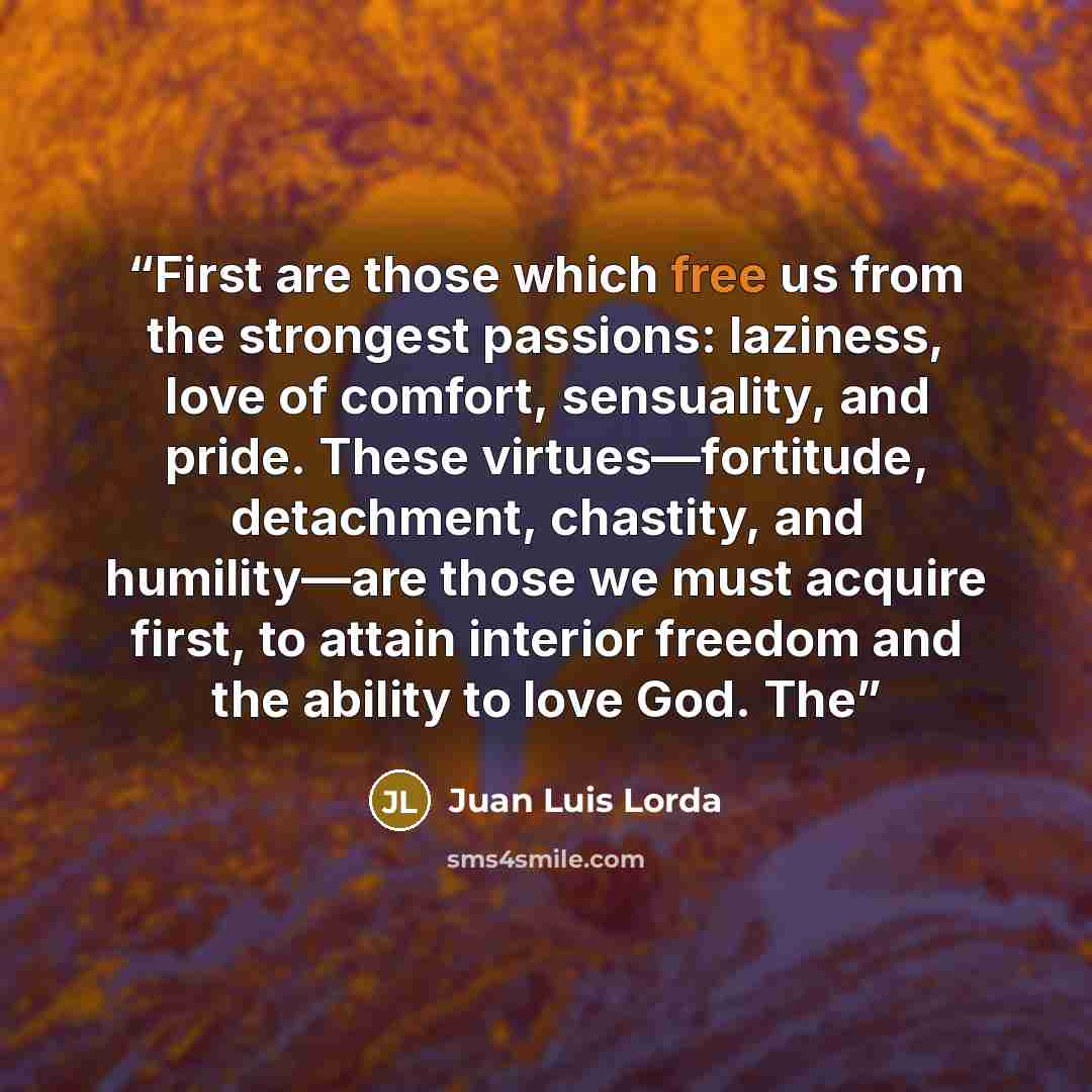 “First are those which free us from the strongest passions: laziness, love of comfort, sensuality, and pride. These virtues—fortitude, detachment, chastity, and humility—are those we must acquire first, to attain interior freedom and the ability to love God. The” quote by Juan Luis Lorda