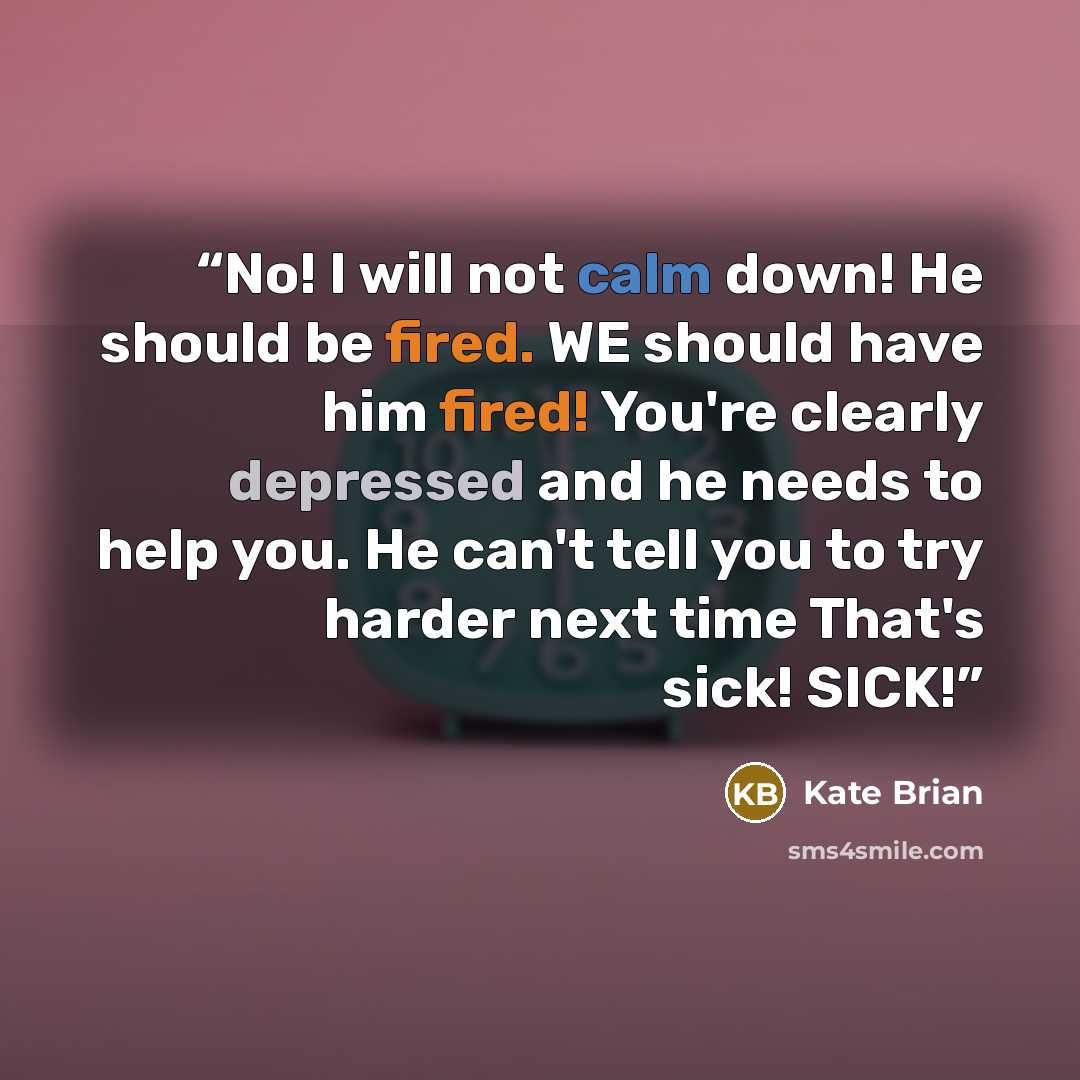 “No! I will not calm down! He should be fired. WE should have him fired! You're clearly depressed and he needs to help you. He can't tell you to try harder next time That's sick! SICK!” quote by Kate Brian