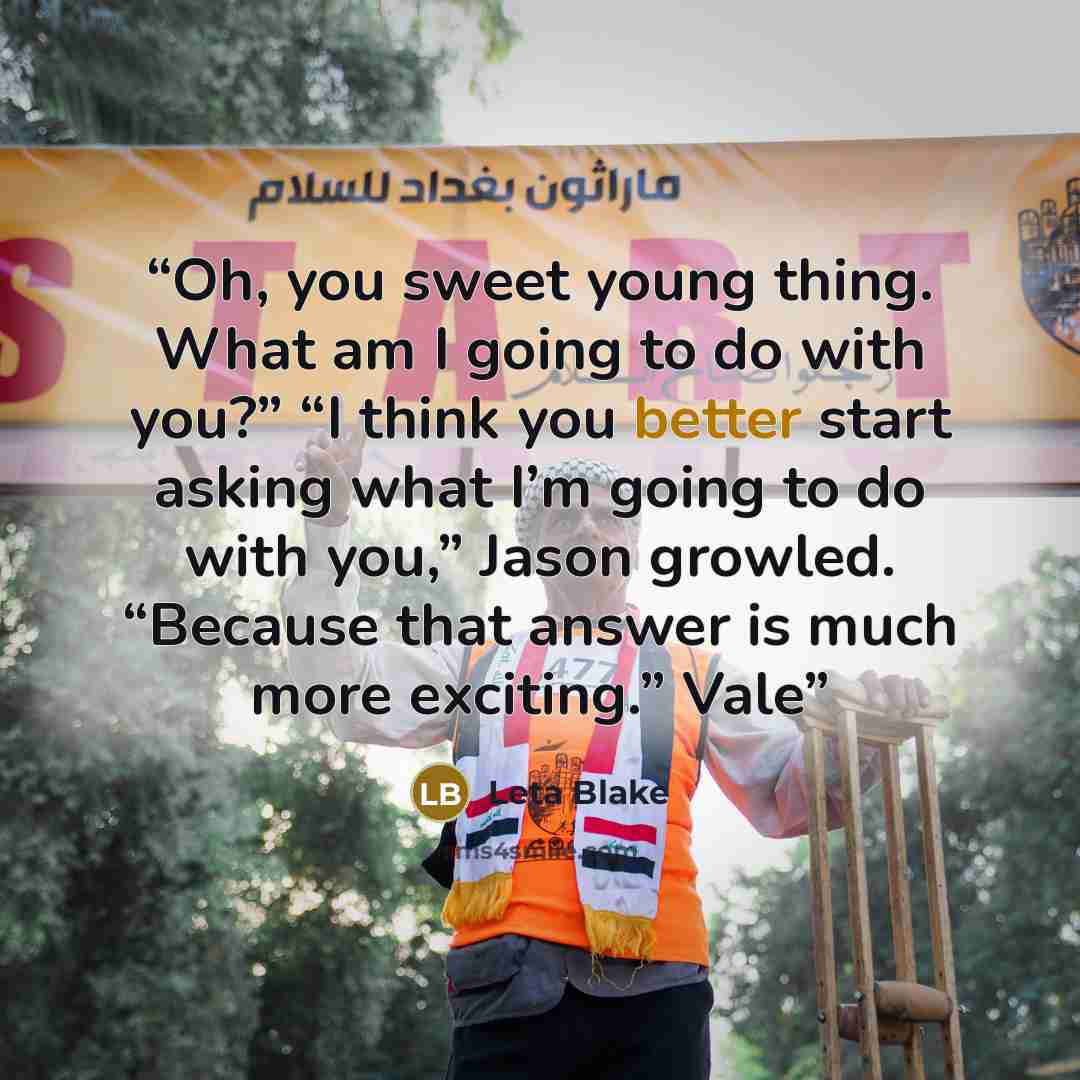 “Oh, you sweet young thing. What am I going to do with you?” “I think you better start asking what I’m going to do with you,” Jason growled. “Because that answer is much more exciting.” Vale” quote by Leta Blake