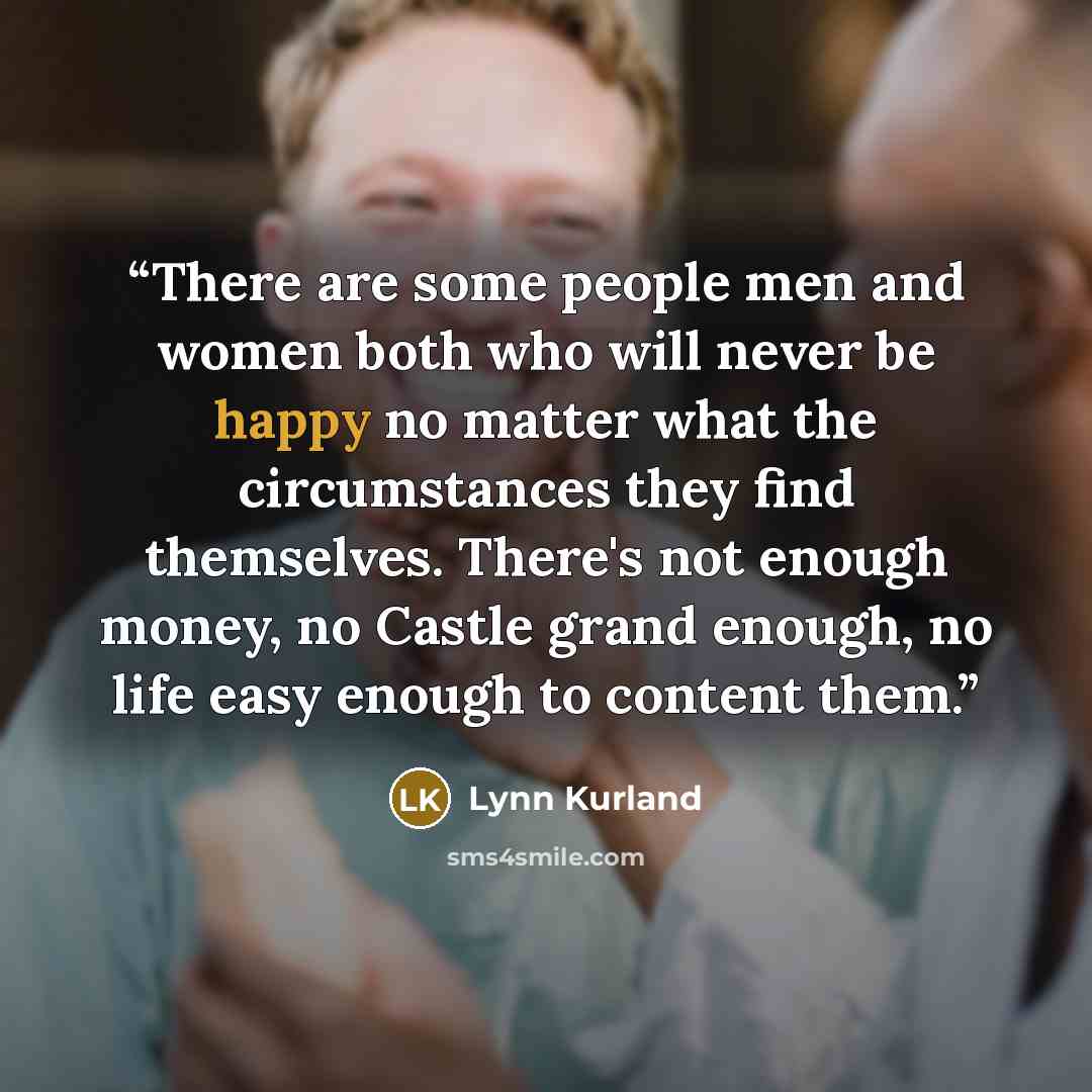 “There are some people men and women both who will never be happy no matter what the circumstances they find themselves. There's not enough money, no Castle grand enough, no life easy enough to content them.” quote by Lynn Kurland