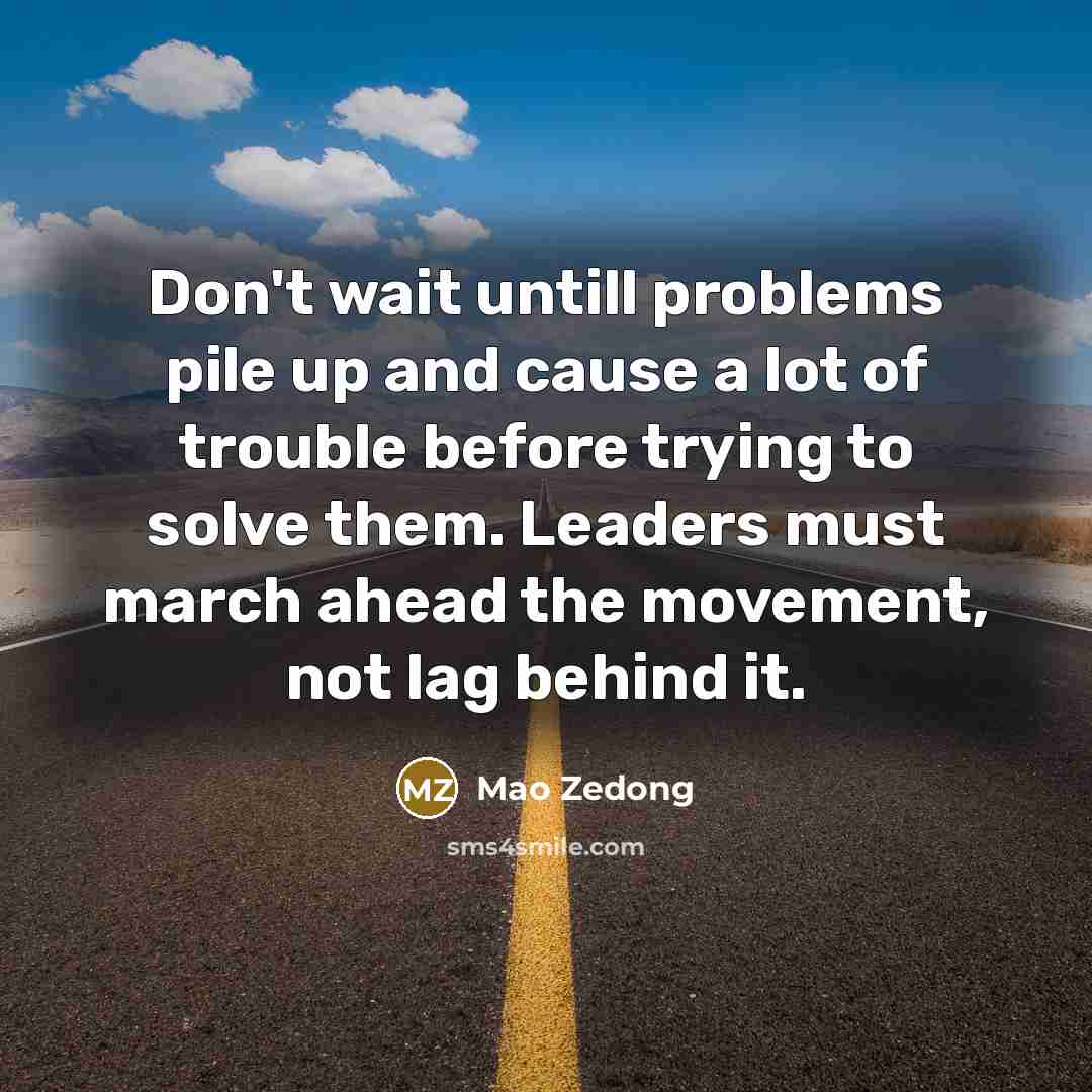 “Don't wait untill problems pile up and cause a lot of trouble before trying to solve them. Leaders must march ahead the movement, not lag behind it.” quote by Mao Zedong