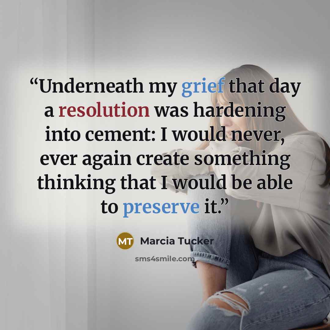 “Underneath my grief that day a resolution was hardening into cement: I would never, ever again create something thinking that I would be able to preserve it.” quote by Marcia Tucker