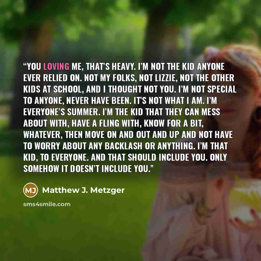 “You loving me, that’s heavy. I’m not the kid anyone ever relied on. Not my folks, not Lizzie, not the other kids at school, and I thought not you. I’m not special to anyone, never have been. It’s not what I am. I’m everyone’s summer. I’m the kid that they can mess about with, have a fling with…” quote by Matthew J. Metzger