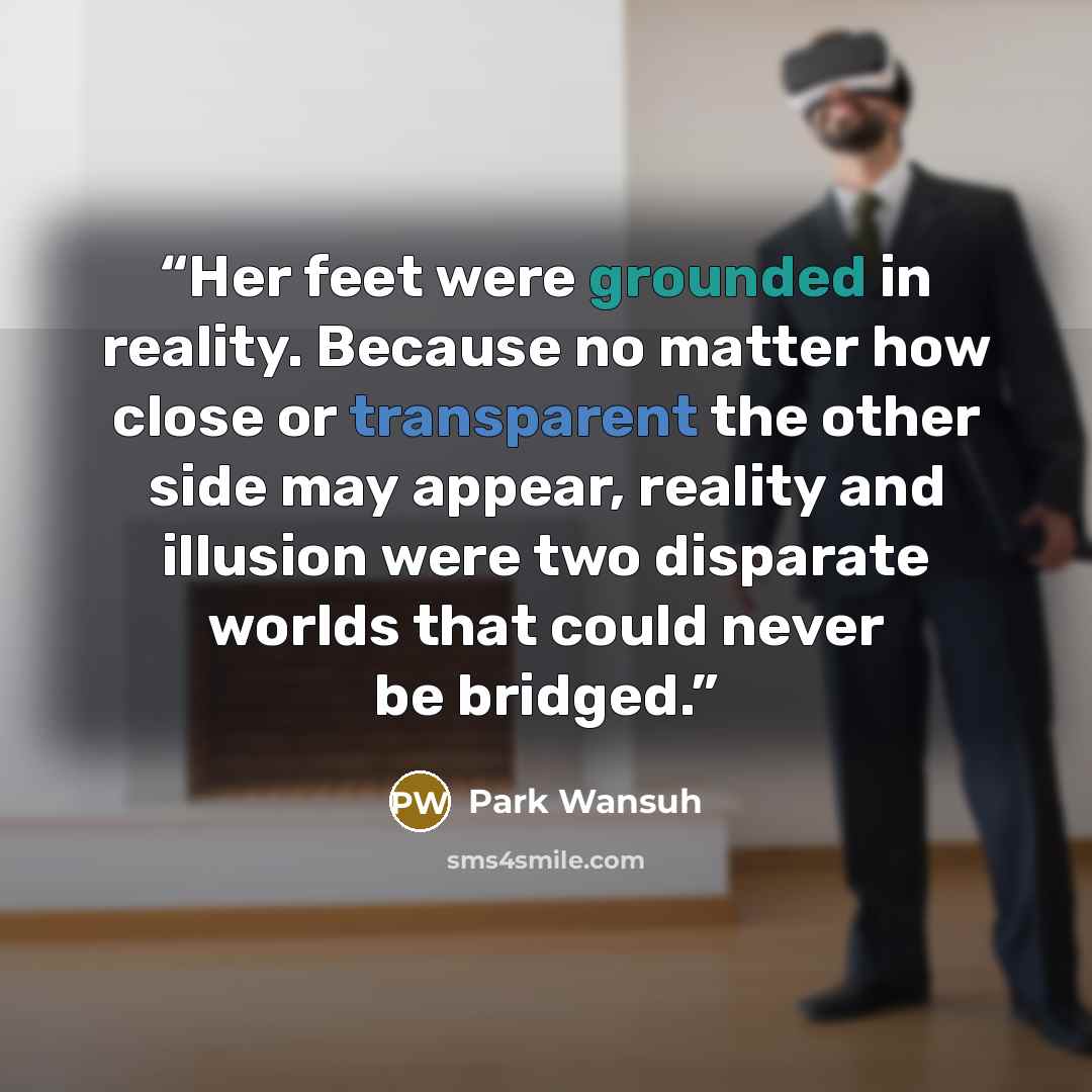 “Her feet were grounded in reality. Because no matter how close or transparent the other side may appear, reality and illusion were two disparate worlds that could never be bridged.” quote by Park Wansuh