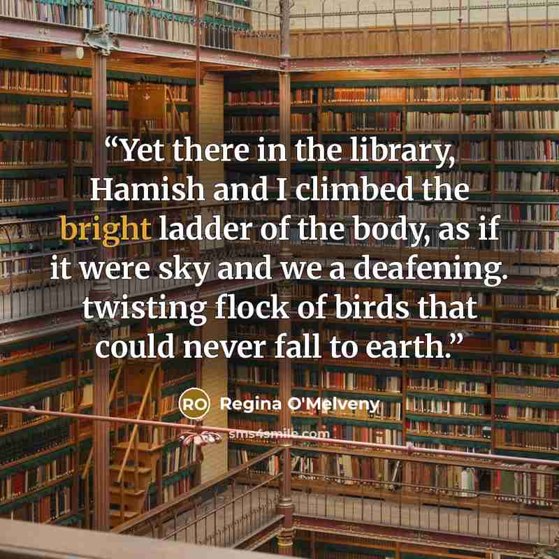 “Yet there in the library, Hamish and I climbed the bright ladder of the body, as if it were sky and we a deafening. twisting flock of birds that could never fall to earth.” quote by Regina O'Melveny
