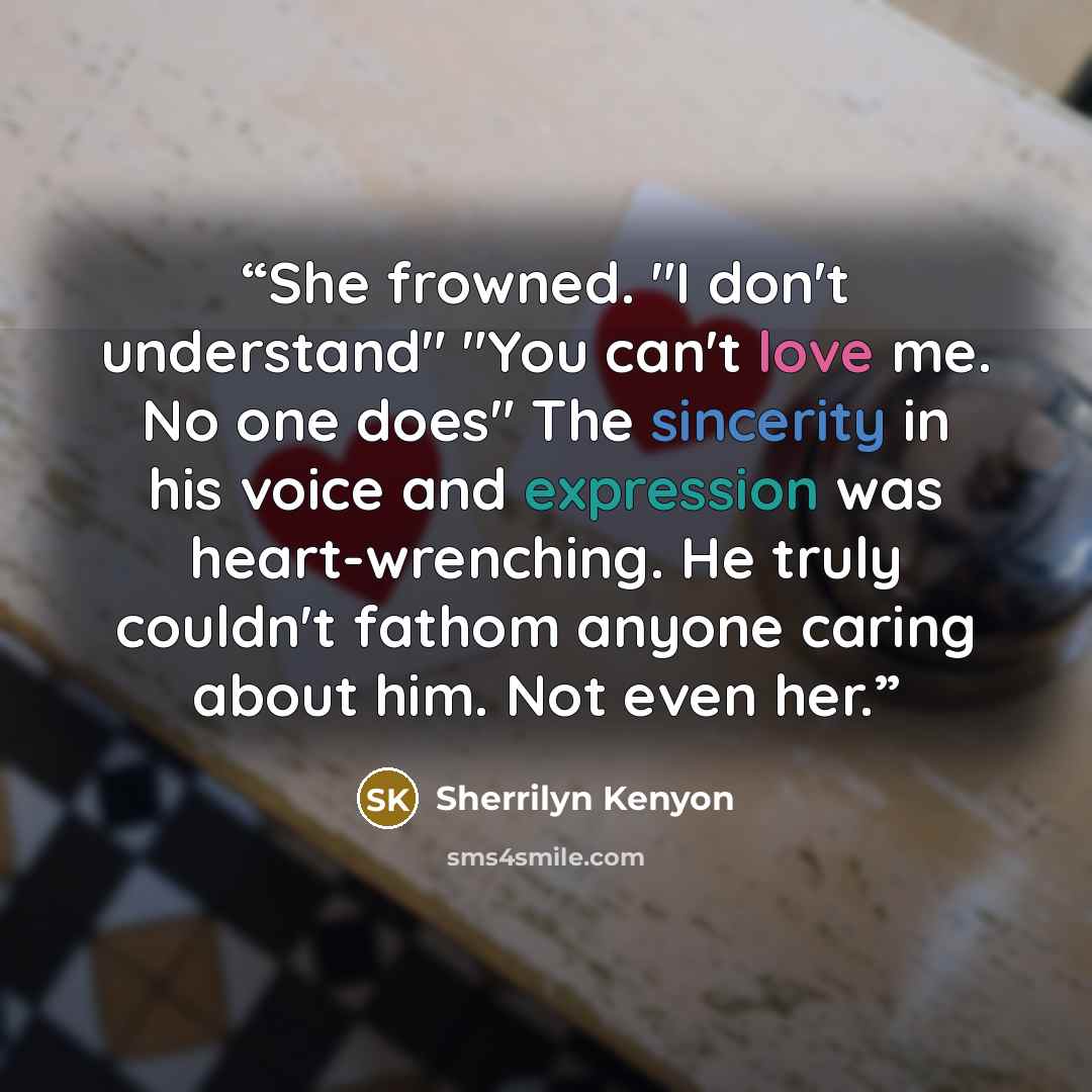 “She frowned. "I don't understand" "You can't love me. No one does" The sincerity in his voice and expression was heart-wrenching. He truly couldn't fathom anyone caring about him. Not even her.” quote by Sherrilyn Kenyon