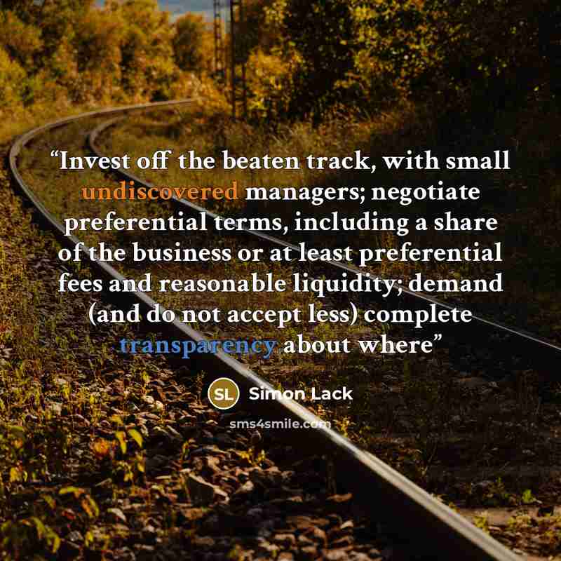 “Invest off the beaten track, with small undiscovered managers; negotiate preferential terms, including a share of the business or at least preferential fees and reasonable liquidity; demand (and do not accept less) complete transparency about where” quote by Simon Lack
